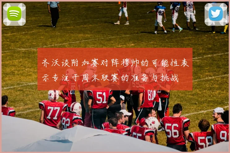 齐沃谈附加赛对阵穆帅的可能性表示专注于周末联赛的准备与挑战