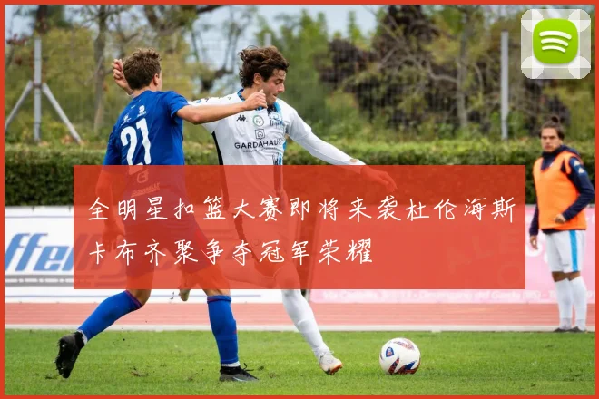 全明星扣篮大赛即将来袭杜伦海斯卡布齐聚争夺冠军荣耀