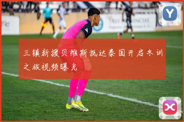 三镇新援贝维斯抵达泰国开启冬训之旅视频曝光