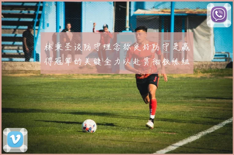 林秉圣谈防守理念称良好防守是赢得冠军的关键全力以赴贯彻教练组战术