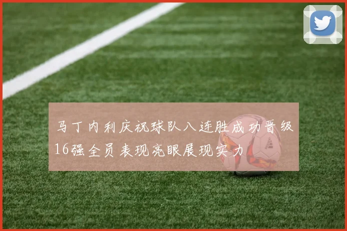 马丁内利庆祝球队八连胜成功晋级16强全员表现亮眼展现实力