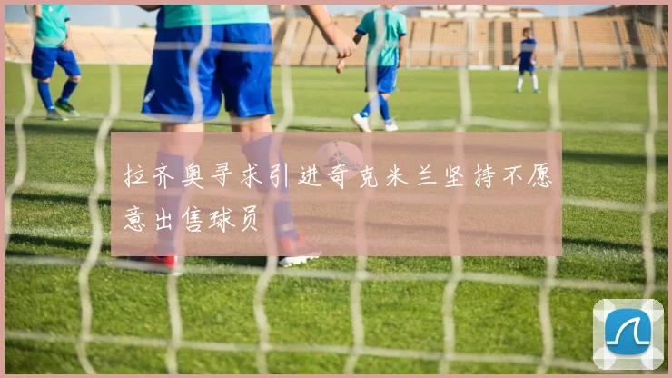 拉齐奥寻求引进奇克米兰坚持不愿意出售球员