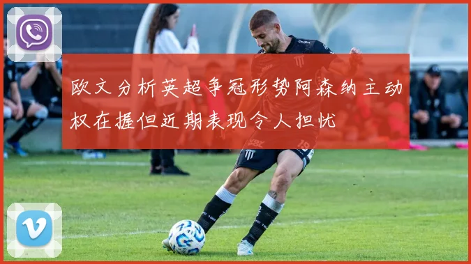 欧文分析英超争冠形势阿森纳主动权在握但近期表现令人担忧